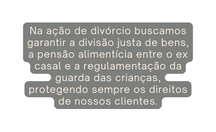 Na ação de divórcio buscamos garantir a divisão justa de bens a pensão alimentícia entre o ex casal e a regulamentação da guarda das crianças protegendo sempre os direitos de nossos clientes