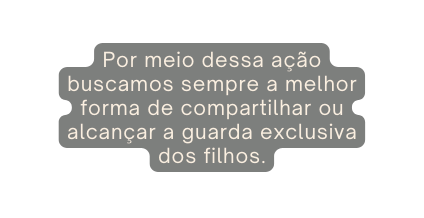 Por meio dessa ação buscamos sempre a melhor forma de compartilhar ou alcançar a guarda exclusiva dos filhos